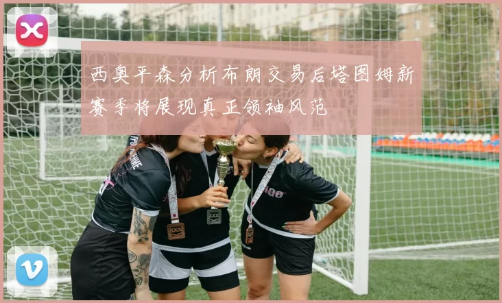西奥平森分析布朗交易后塔图姆新赛季将展现真正领袖风范