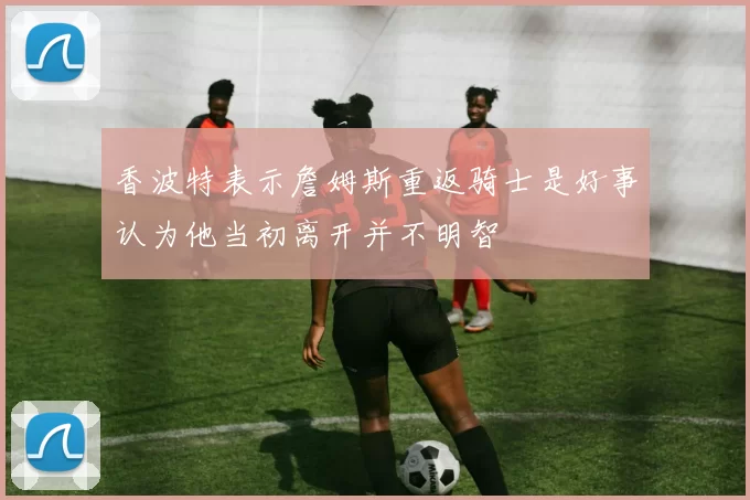 香波特表示詹姆斯重返骑士是好事认为他当初离开并不明智