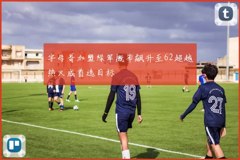 字母哥加盟绿军概率飙升至62超越热火成首选目标