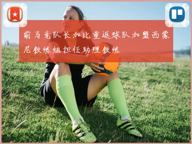 前马竞队长加比重返球队加盟西蒙尼教练组担任助理教练