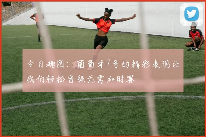 今日趣图：葡萄牙7号的精彩表现让我们轻松晋级无需加时赛