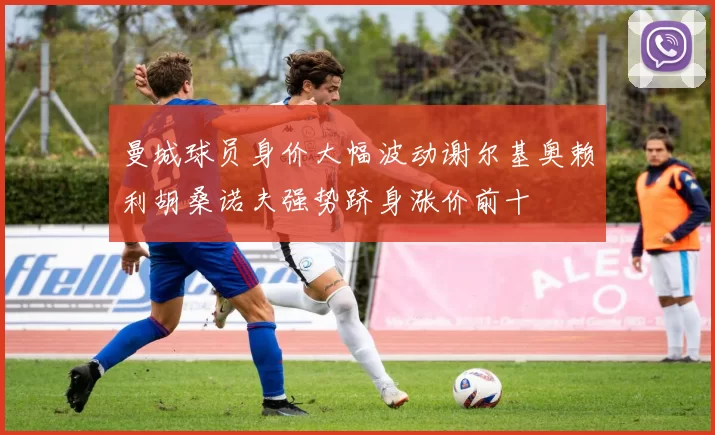曼城球员身价大幅波动谢尔基奥赖利胡桑诺夫强势跻身涨价前十