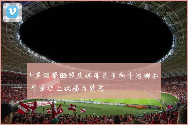 C罗温馨晒照庆祝母亲节向乔治娜和母亲送上祝福与爱意