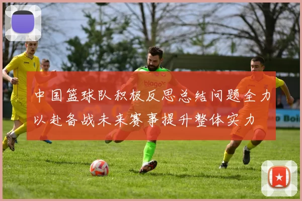 中国篮球队积极反思总结问题全力以赴备战未来赛事提升整体实力