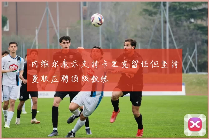 内维尔表示支持卡里克留任但坚持曼联应聘顶级教练