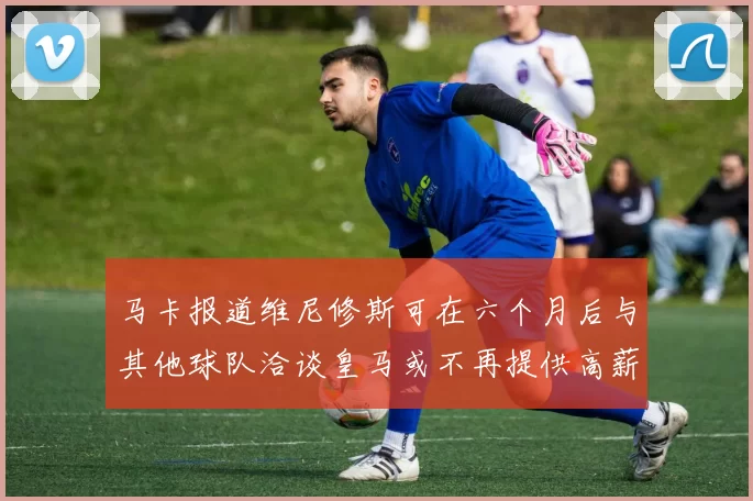 马卡报道维尼修斯可在六个月后与其他球队洽谈皇马或不再提供高薪合同
