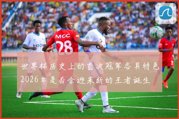世界杯历史上的首次冠军各具特色2026年是否会迎来新的王者诞生