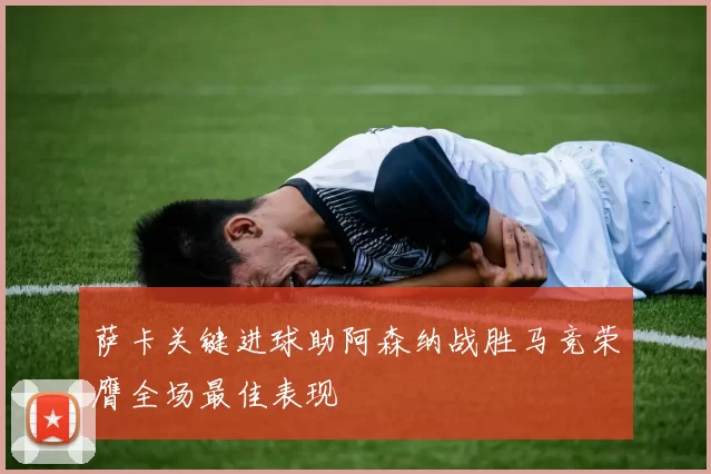 萨卡关键进球助阿森纳战胜马竞荣膺全场最佳表现