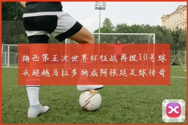 梅西第五次世界杯征战再披10号球衣超越马拉多纳成阿根廷足球传奇