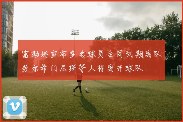 富勒姆宣布多名球员合同到期离队劳尔希门尼斯等人将离开球队