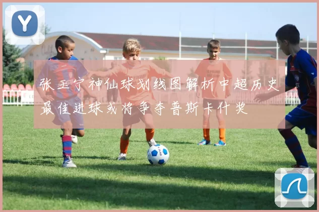 张玉宁神仙球划线图解析中超历史最佳进球或将争夺普斯卡什奖