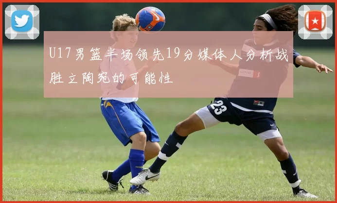 U17男篮半场领先19分媒体人分析战胜立陶宛的可能性