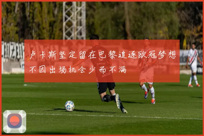 卢卡斯坚定留在巴黎追逐欧冠梦想不因出场机会少而不满
