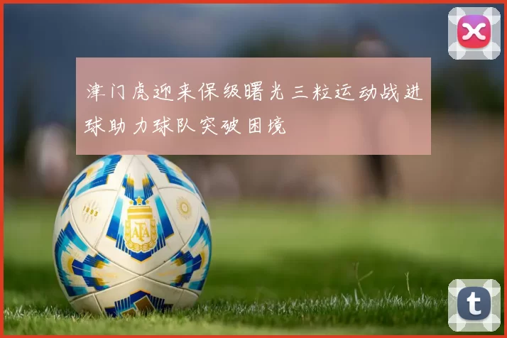 津门虎迎来保级曙光三粒运动战进球助力球队突破困境