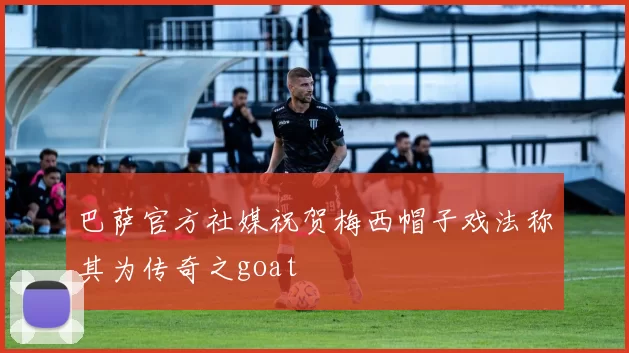 巴萨官方社媒祝贺梅西帽子戏法称其为传奇之goat