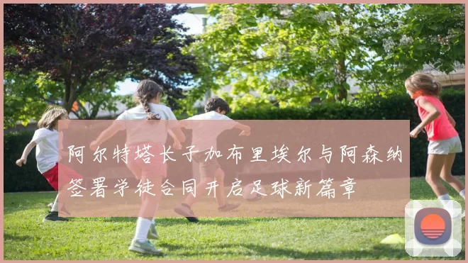 阿尔特塔长子加布里埃尔与阿森纳签署学徒合同开启足球新篇章